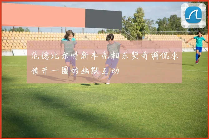 范德比尔特新车亮相东契奇调侃求借开一圈的幽默互动