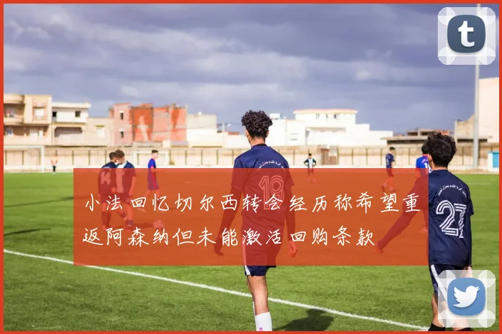 小法回忆切尔西转会经历称希望重返阿森纳但未能激活回购条款