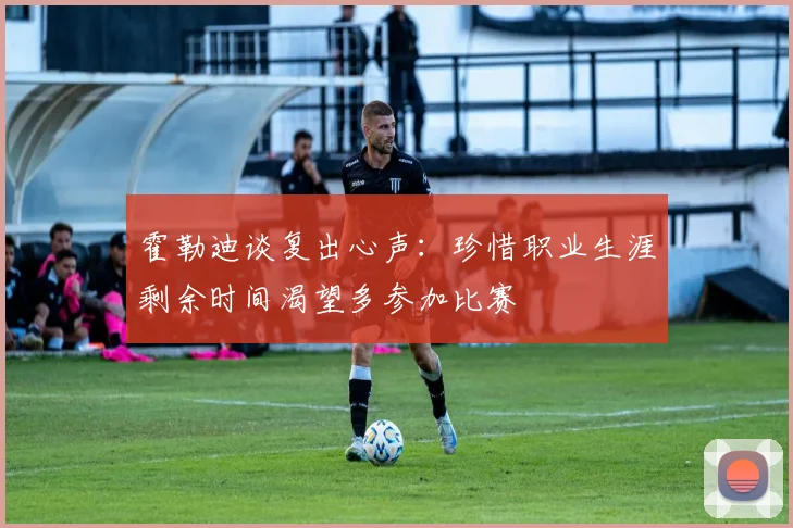 霍勒迪谈复出心声：珍惜职业生涯剩余时间渴望多参加比赛