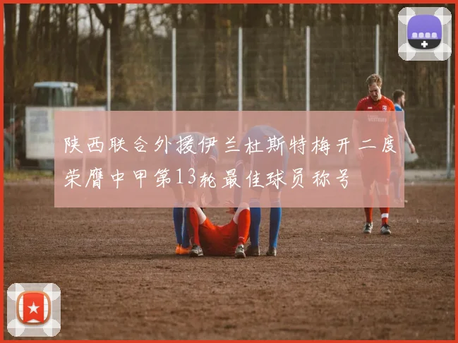 陕西联合外援伊兰杜斯特梅开二度荣膺中甲第13轮最佳球员称号
