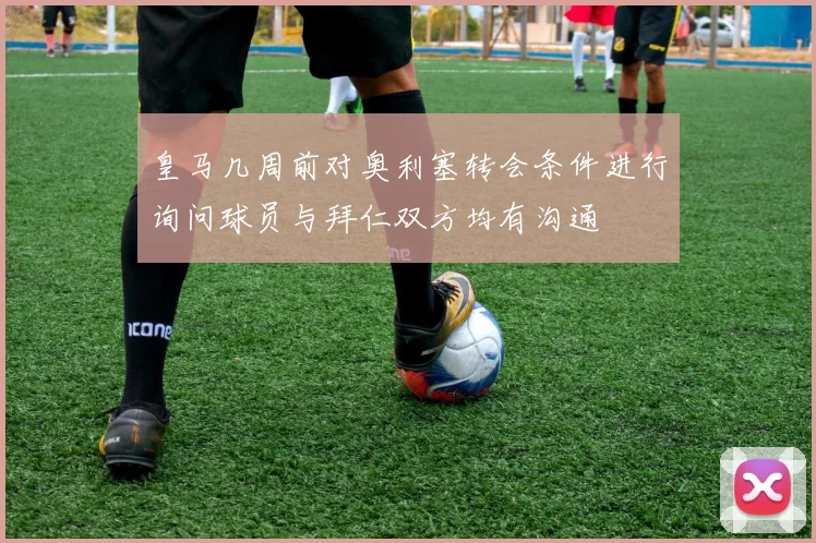 皇马几周前对奥利塞转会条件进行询问球员与拜仁双方均有沟通