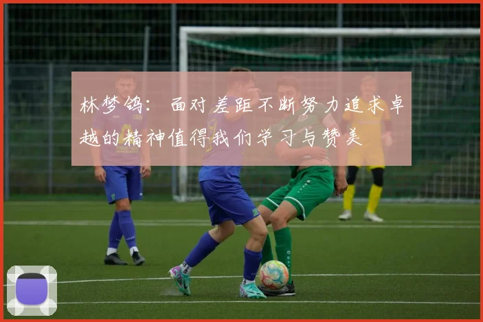 林梦鸽：面对差距不断努力追求卓越的精神值得我们学习与赞美