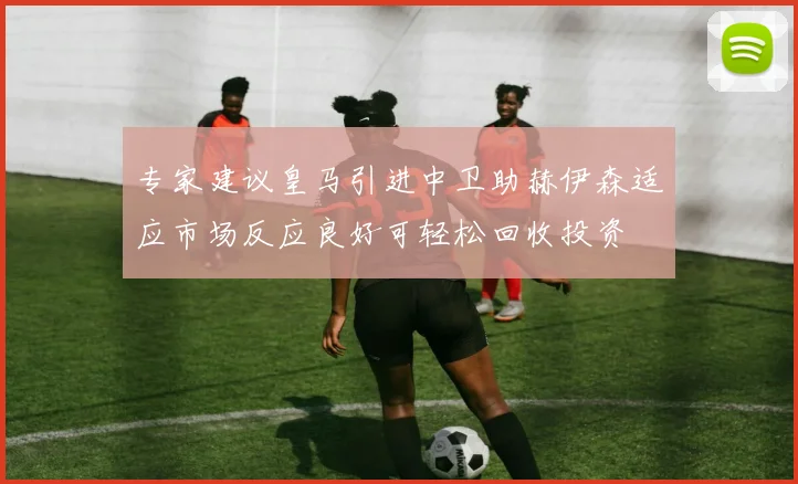 专家建议皇马引进中卫助赫伊森适应市场反应良好可轻松回收投资