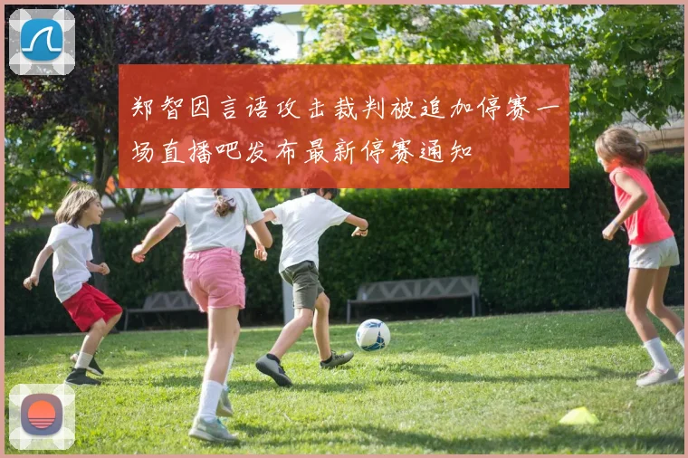 郑智因言语攻击裁判被追加停赛一场直播吧发布最新停赛通知