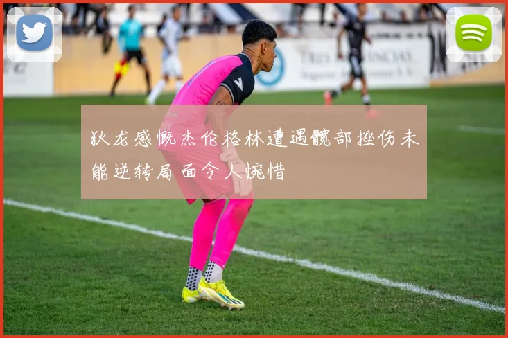 狄龙感慨杰伦格林遭遇髋部挫伤未能逆转局面令人惋惜