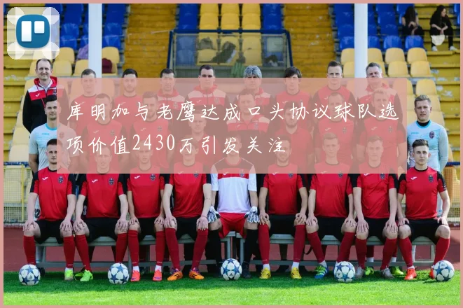 库明加与老鹰达成口头协议球队选项价值2430万引发关注
