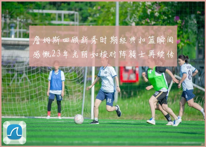 詹姆斯回顾新秀时期经典扣篮瞬间感慨23年光阴如梭对阵骑士再续传奇