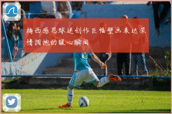 梅西感恩球迷创作巨幅壁画表达深情拥抱的暖心瞬间