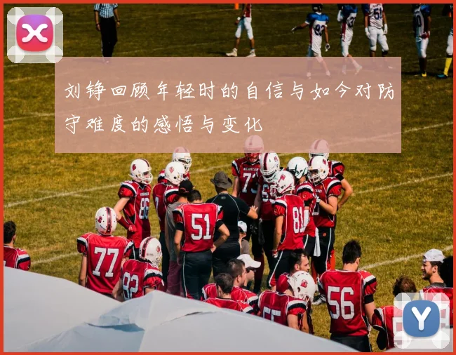刘铮回顾年轻时的自信与如今对防守难度的感悟与变化
