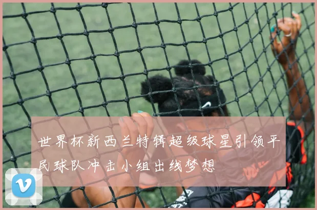 世界杯新西兰特辑超级球星引领平民球队冲击小组出线梦想