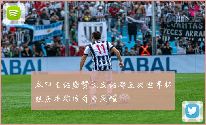 本田圭佑盛赞长友佑都五次世界杯经历堪称传奇与荣耀