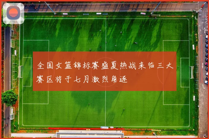 全国女篮锦标赛盛夏热战来临三大赛区将于七月激烈角逐