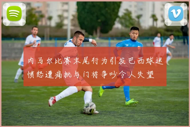 内马尔比赛末尾行为引发巴西球迷愤怒遭痛批与门将争吵令人失望