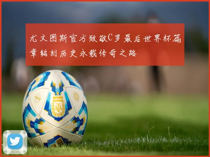 尤文图斯官方致敬C罗最后世界杯篇章铭刻历史永载传奇之路