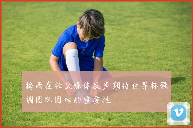 梅西在社交媒体发声期待世界杯强调团队团结的重要性