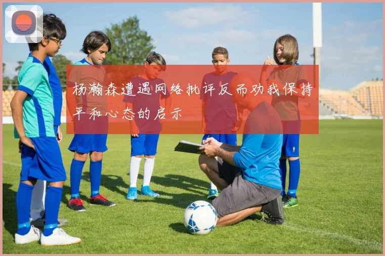 杨瀚森遭遇网络批评反而劝我保持平和心态的启示