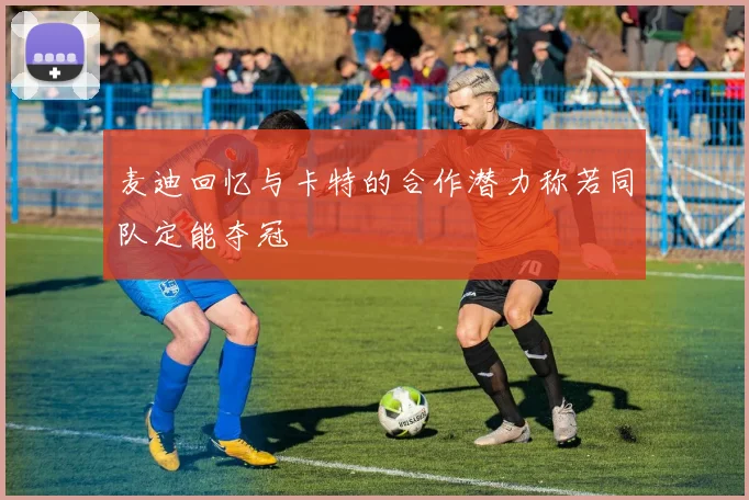 麦迪回忆与卡特的合作潜力称若同队定能夺冠