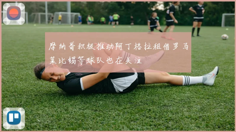 摩纳哥积极推动阿丁格拉租借罗马莱比锡等球队也在关注