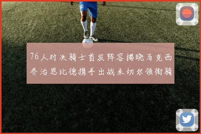 76人对决骑士首发阵容揭晓马克西乔治恩比德携手出战米切尔领衔骑士