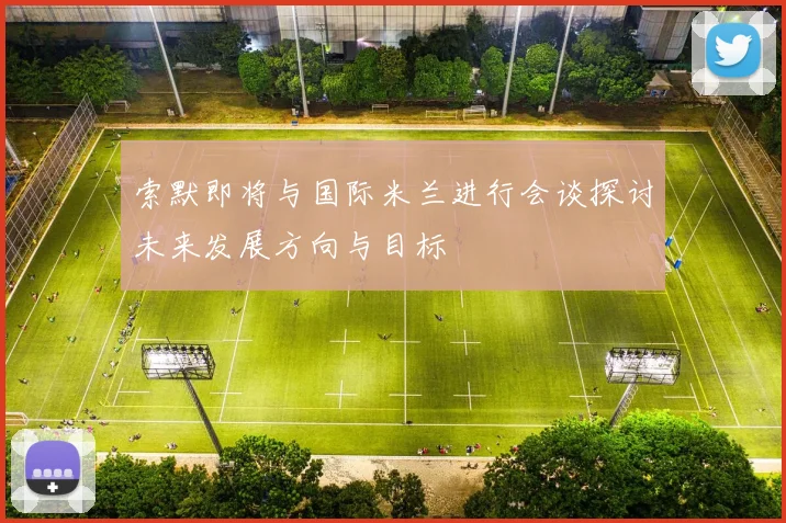 索默即将与国际米兰进行会谈探讨未来发展方向与目标