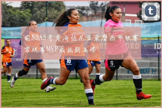 前NBA5号秀海佐尼亚荣膺西甲联赛常规赛MVP成就新高峰
